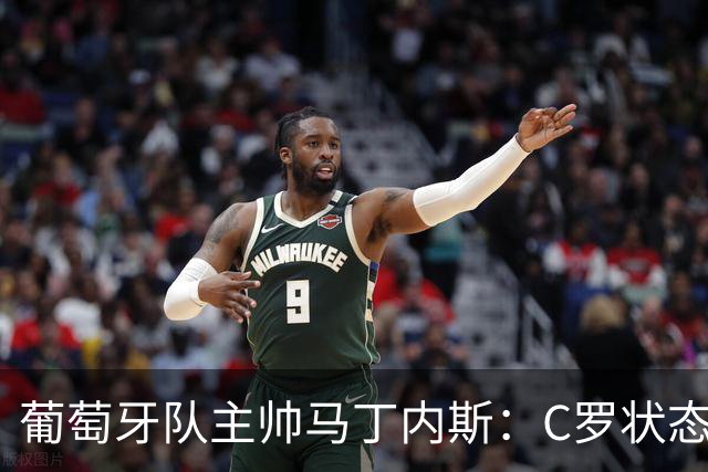 葡萄牙队主帅马丁内斯：C罗状态正佳 全队目标是获胜