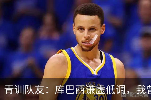 青训队友：库巴西谦虚低调，我曾因丢球哭泣他直接一条龙帮我报仇